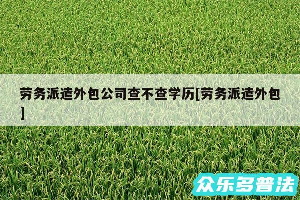 劳务派遣外包公司查不查学历及劳务派遣外包