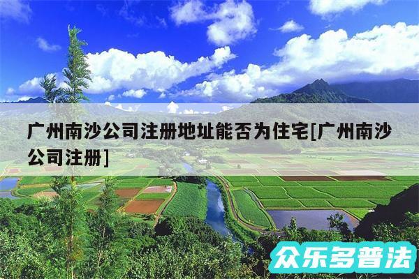 广州南沙公司注册地址能否为住宅及广州南沙公司注册