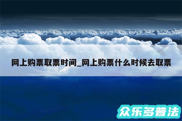 网上购票取票时间_网上购票什么时候去取票