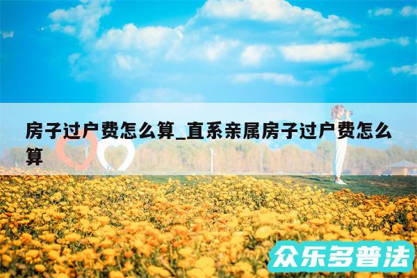房子过户费怎么算_直系亲属房子过户费怎么算