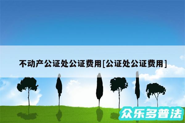 不动产公证处公证费用及公证处公证费用